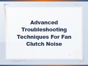 Advanced Troubleshooting Techniques for Fan Clutch Noise Diagnosis